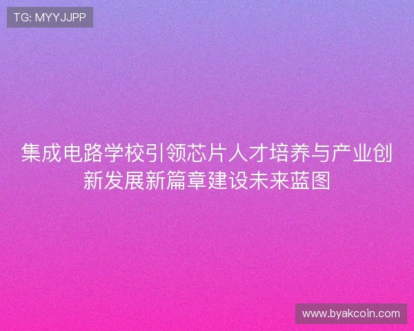 集成电路学校引领芯片人才培养与产业创新发展新篇章建设未来蓝图